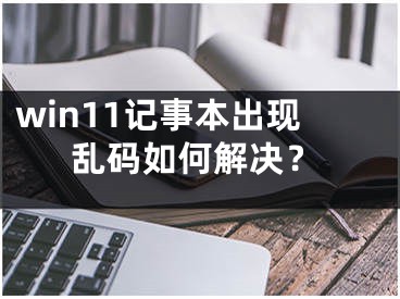 win11記事本出現(xiàn)亂碼如何解決？