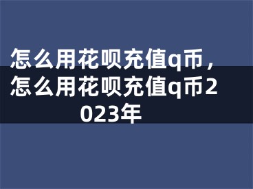 怎么用花唄充值q幣，怎么用花唄充值q幣2023年