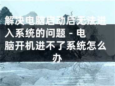 解決電腦啟動后無法進入系統(tǒng)的問題 - 電腦開機進不了系統(tǒng)怎么辦