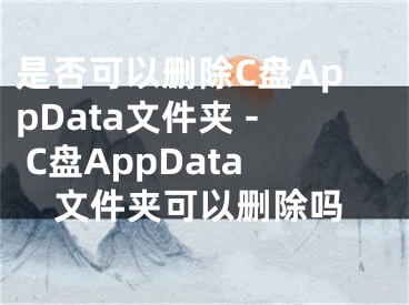 是否可以刪除C盤AppData文件夾 - C盤AppData文件夾可以刪除嗎