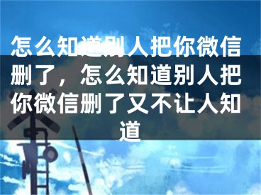 怎么知道別人把你微信刪了，怎么知道別人把你微信刪了又不讓人知道