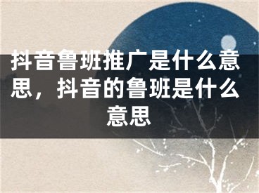 抖音魯班推廣是什么意思，抖音的魯班是什么意思