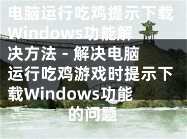 電腦運行吃雞提示下載Windows功能解決方法 - 解決電腦運行吃雞游戲時提示下載Windows功能的問題