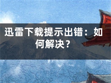 迅雷下載提示出錯：如何解決？