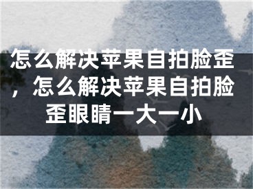 怎么解決蘋果自拍臉歪，怎么解決蘋果自拍臉歪眼睛一大一小