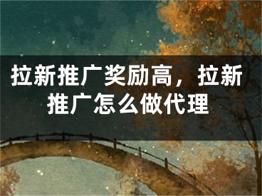 拉新推廣獎(jiǎng)勵(lì)高，拉新推廣怎么做代理