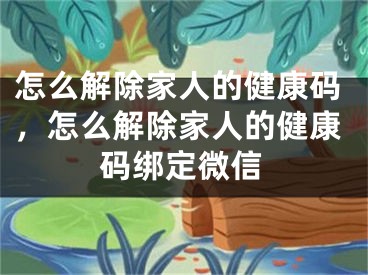 怎么解除家人的健康碼，怎么解除家人的健康碼綁定微信