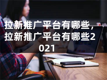 拉新推廣平臺有哪些，拉新推廣平臺有哪些2021