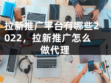 拉新推廣平臺有哪些2022，拉新推廣怎么做代理