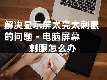 解決顯示屏太亮太刺眼的問題 - 電腦屏幕刺眼怎么辦