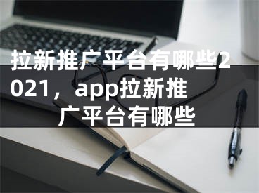 拉新推廣平臺(tái)有哪些2021，app拉新推廣平臺(tái)有哪些