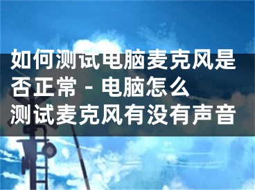 如何測試電腦麥克風(fēng)是否正常 - 電腦怎么測試麥克風(fēng)有沒有聲音