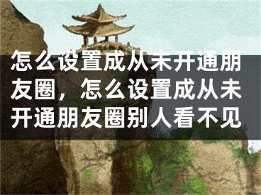 怎么設置成從未開通朋友圈，怎么設置成從未開通朋友圈別人看不見