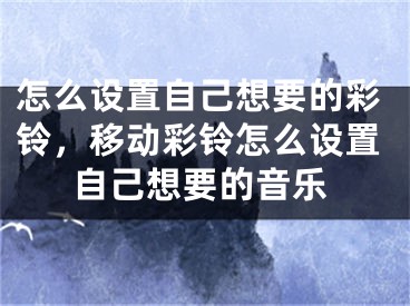 怎么設(shè)置自己想要的彩鈴，移動彩鈴怎么設(shè)置自己想要的音樂