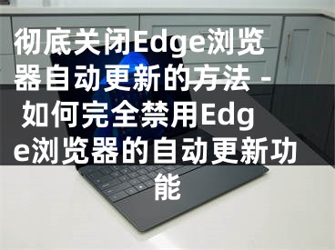 徹底關(guān)閉Edge瀏覽器自動更新的方法 - 如何完全禁用Edge瀏覽器的自動更新功能