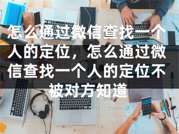 怎么通過微信查找一個人的定位，怎么通過微信查找一個人的定位不被對方知道