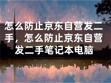 怎么防止京東自營發(fā)二手，怎么防止京東自營發(fā)二手筆記本電腦