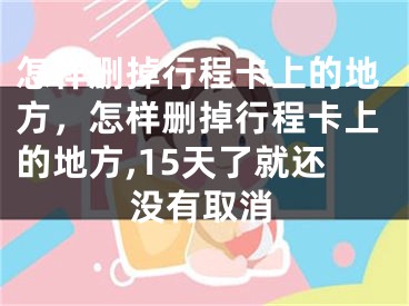 怎樣刪掉行程卡上的地方，怎樣刪掉行程卡上的地方,15天了就還沒有取消