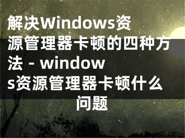 解決Windows資源管理器卡頓的四種方法 - windows資源管理器卡頓什么問題