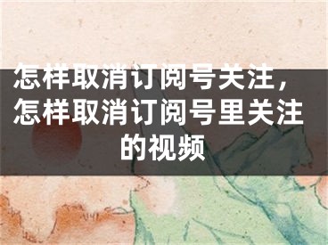 怎樣取消訂閱號關(guān)注，怎樣取消訂閱號里關(guān)注的視頻