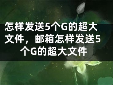 怎樣發(fā)送5個(gè)G的超大文件，郵箱怎樣發(fā)送5個(gè)G的超大文件