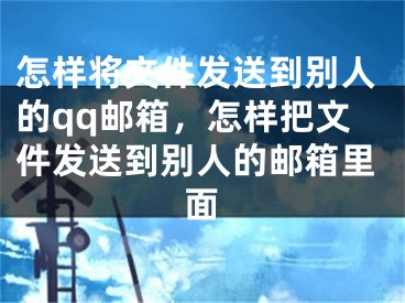 怎樣將文件發(fā)送到別人的qq郵箱，怎樣把文件發(fā)送到別人的郵箱里面