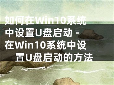 如何在Win10系統(tǒng)中設(shè)置U盤啟動(dòng) - 在Win10系統(tǒng)中設(shè)置U盤啟動(dòng)的方法