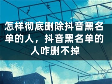 怎樣徹底刪除抖音黑名單的人，抖音黑名單的人咋刪不掉