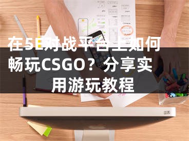 在5E對戰(zhàn)平臺上如何暢玩CSGO？分享實用游玩教程