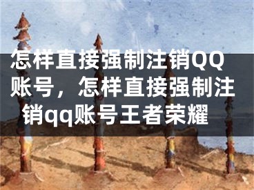 怎樣直接強制注銷QQ賬號，怎樣直接強制注銷qq賬號王者榮耀