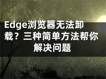 Edge瀏覽器無法卸載？三種簡單方法幫你解決問題