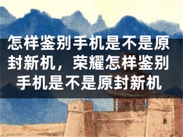 怎樣鑒別手機是不是原封新機，榮耀怎樣鑒別手機是不是原封新機