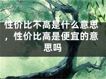 性?xún)r(jià)比不高是什么意思，性?xún)r(jià)比高是便宜的意思嗎