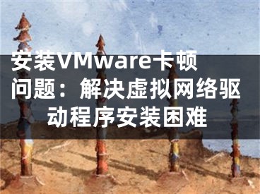 安裝VMware卡頓問題：解決虛擬網(wǎng)絡(luò)驅(qū)動程序安裝困難