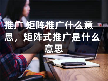 推廣 矩陣推廣什么意思，矩陣式推廣是什么意思