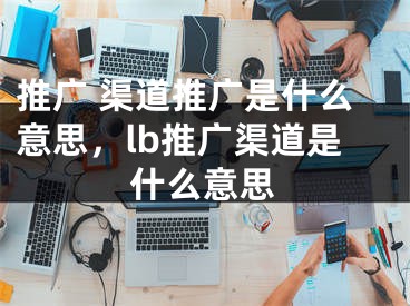 推廣 渠道推廣是什么意思，lb推廣渠道是什么意思