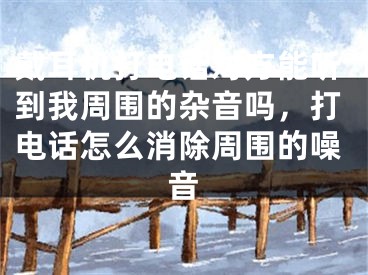 戴耳機打電話對方能聽到我周圍的雜音嗎，打電話怎么消除周圍的噪音