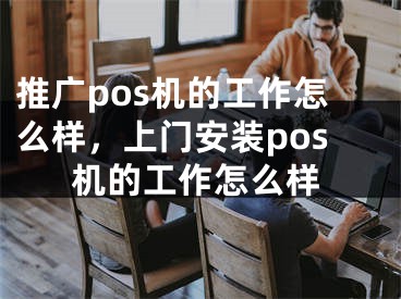 推廣pos機(jī)的工作怎么樣，上門安裝pos機(jī)的工作怎么樣