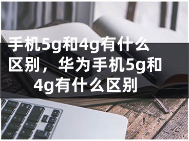 手機(jī)5g和4g有什么區(qū)別，華為手機(jī)5g和4g有什么區(qū)別