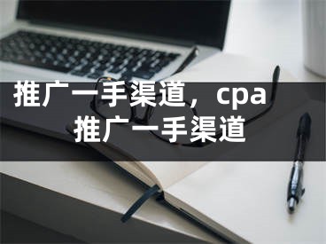 推廣一手渠道，cpa推廣一手渠道