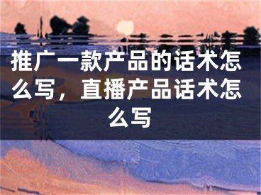 推廣一款產(chǎn)品的話術(shù)怎么寫，直播產(chǎn)品話術(shù)怎么寫