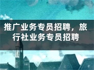 推廣業(yè)務(wù)專員招聘，旅行社業(yè)務(wù)專員招聘