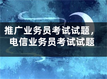 推廣業(yè)務(wù)員考試試題，電信業(yè)務(wù)員考試試題