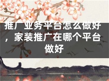 推廣業(yè)務(wù)平臺怎么做好，家裝推廣在哪個平臺做好