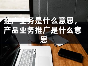 推廣業(yè)務(wù)是什么意思，產(chǎn)品業(yè)務(wù)推廣是什么意思