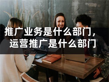 推廣業(yè)務(wù)是什么部門，運(yùn)營推廣是什么部門