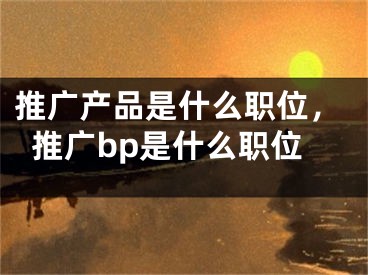 推廣產(chǎn)品是什么職位，推廣bp是什么職位