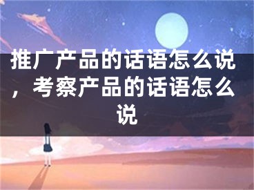 推廣產(chǎn)品的話語(yǔ)怎么說(shuō)，考察產(chǎn)品的話語(yǔ)怎么說(shuō)