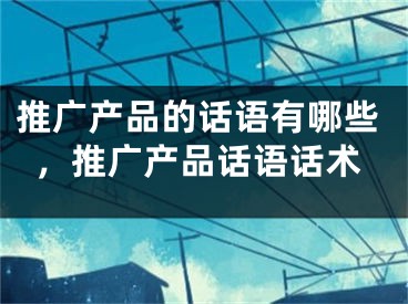 推廣產(chǎn)品的話語有哪些，推廣產(chǎn)品話語話術(shù)