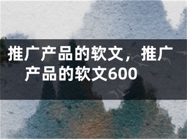 推廣產品的軟文，推廣產品的軟文600